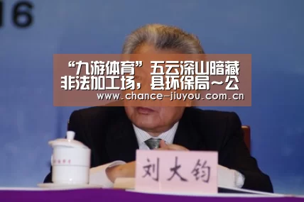 “九游体育”五云深山暗藏非法加工场,县环保局~公安干警~镇政府联合大行动突击一线现场……(图2) 九游体育