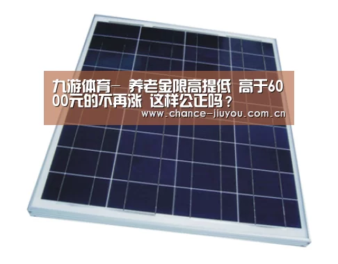九游体育-
养老金限高提低 高于6000元的不再涨 这样公正吗?(图1) 九游体育