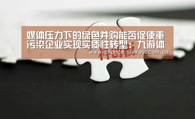 媒体压力下的绿色并购能否促使重污染企业实现实质性转型:九游体育(图1) 九游体育